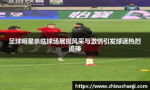 足球明星亲临球场展现风采与激情引发球迷热烈追捧